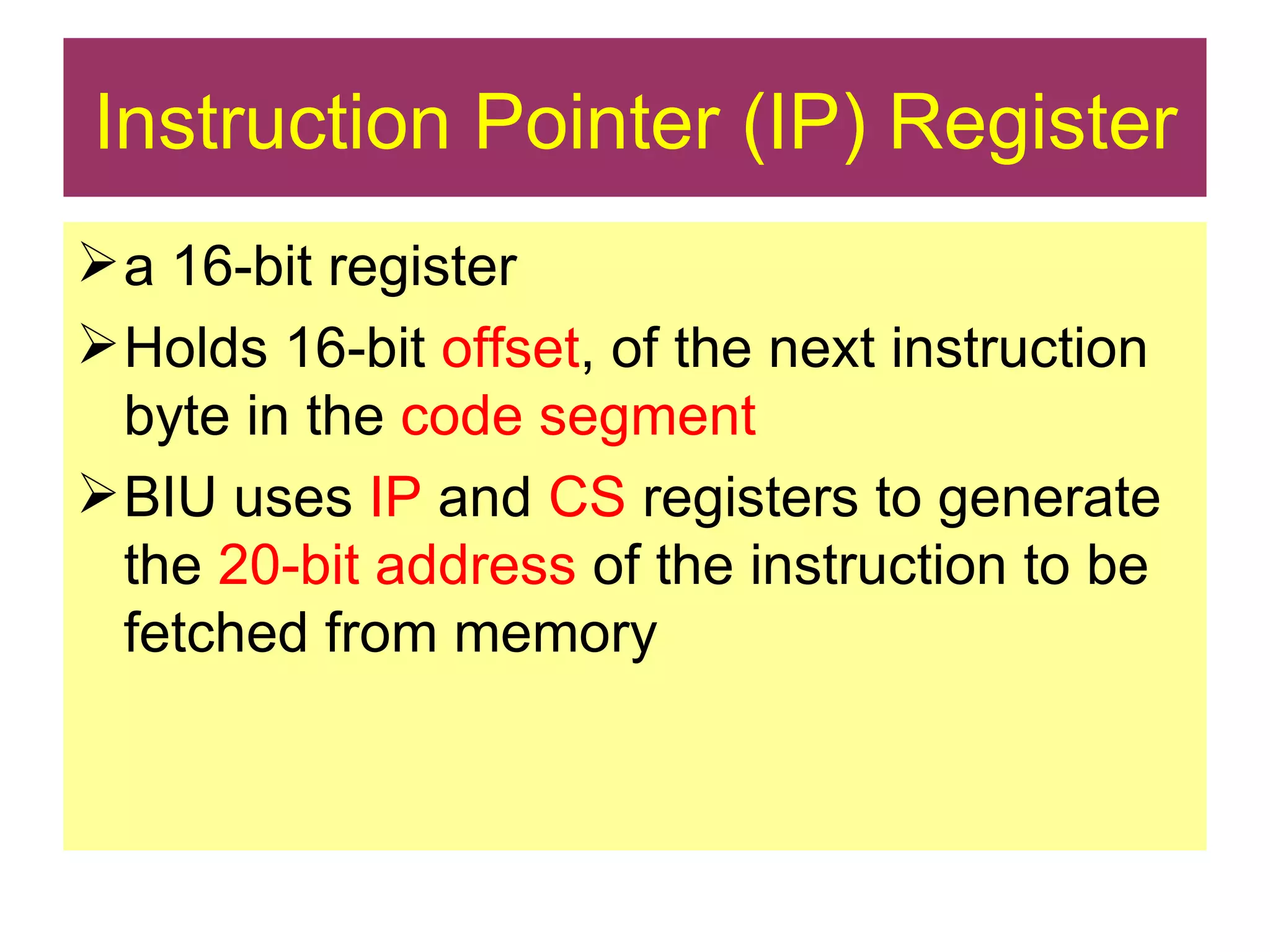 Instruction Pointer (IP) Register a 16-bit register Holds 16-bit  offset , of the next instruction byte in the  code segment  BIU uses  IP  and  CS  registers to generate the  20-bit address  of the instruction to be fetched from memory 