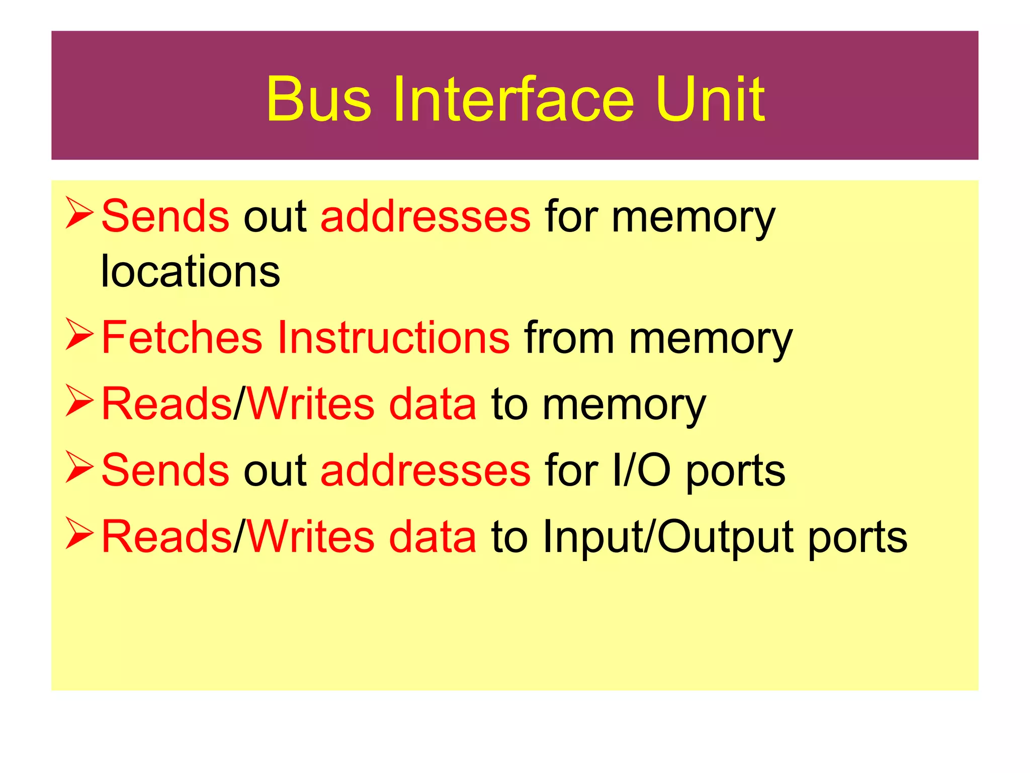 Bus Interface Unit Sends  out  addresses  for memory locations Fetches Instructions  from memory Reads / Writes   data  to memory Sends  out  addresses  for I/O ports Reads / Writes data  to Input/Output ports 