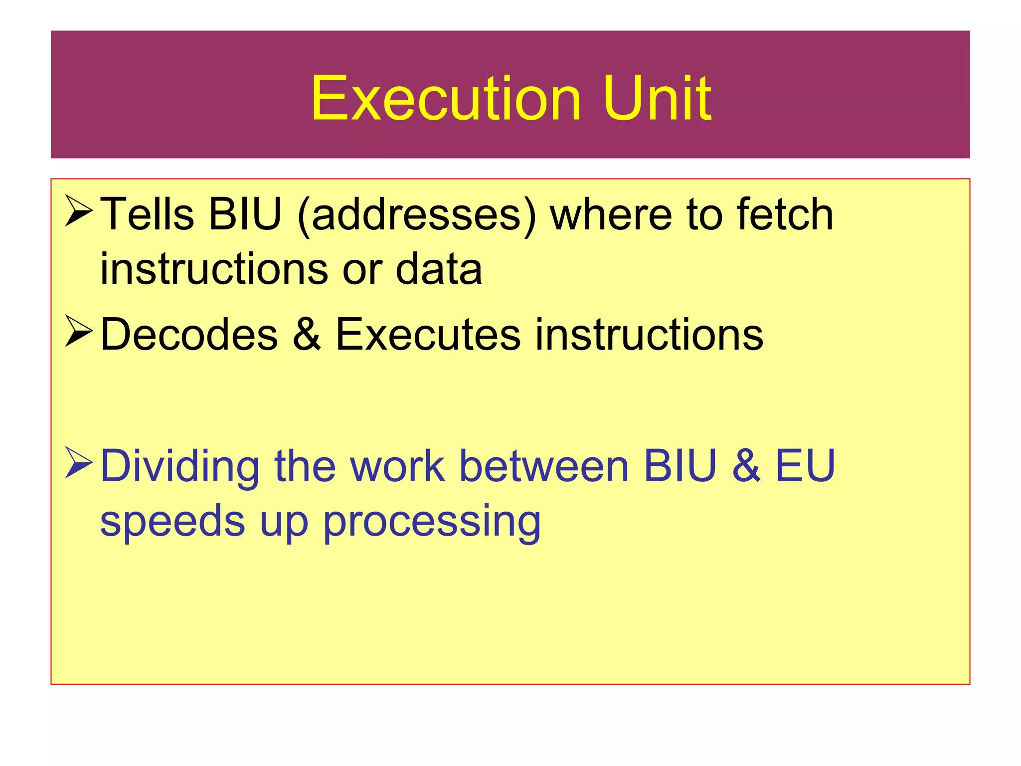 Execution Unit Tells BIU (addresses) where to fetch instructions or data Decodes & Executes instructions Dividing the work between BIU & EU speeds up processing 