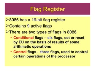 Flag Register 8086 has a  16-bit  flag register Contains  9  active flags There are two types of flags in 8086 Conditional  flags –  six  flags, set or reset by EU on the basis of results of some arithmetic operations Control  flags –  three  flags, used to control certain operations of the processor 