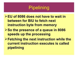 Pipelining EU of 8086 does not have to wait in between for BIU to fetch next instruction byte from memory So the presence of a queue in 8086 speeds up the processing Fetching the next instruction while the current instruction executes is called pipelining 