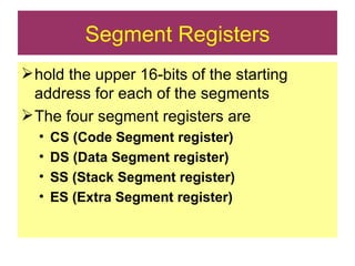 Segment Registers hold the upper 16-bits of the starting address for each of the segments The four segment registers are CS (Code Segment register) DS (Data Segment register) SS (Stack Segment register) ES (Extra Segment register) 