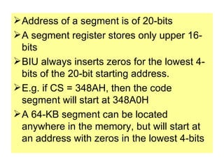 Address of a segment is of 20-bits A segment register stores only upper 16-bits BIU always inserts zeros for the lowest 4-bits of the 20-bit starting address. E.g. if CS = 348AH, then the code segment will start at 348A0H A 64-KB segment can be located anywhere in the memory, but will start at an address with zeros in the lowest 4-bits 