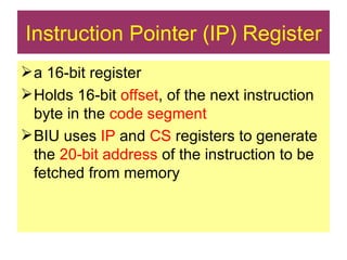 Instruction Pointer (IP) Register a 16-bit register Holds 16-bit  offset , of the next instruction byte in the  code segment  BIU uses  IP  and  CS  registers to generate the  20-bit address  of the instruction to be fetched from memory 