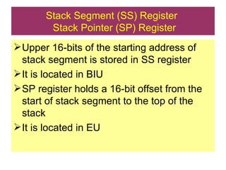 Stack Segment (SS) Register   Stack Pointer (SP) Register Upper 16-bits of the starting address of stack segment is stored in SS register It is located in BIU SP register holds a 16-bit offset from the start of stack segment to the top of the stack It is located in EU 