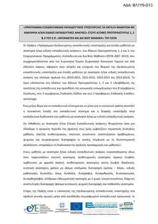 ΑΔΑ: ΒΛ1Υ9-Ω1Ξ

«ΠΡΟΓΡΑΜΜΑ ΕΞΕΙΔΙΚΕΥΜΕΝΗΣ ΕΚΠΑΙΔΕΥΤΙΚΗΣ ΥΠΟΣΤΗΡΙΞΗΣ ΓΙΑ ΕΝΤΑΞΗ ΜΑΘΗΤΩΝ ΜΕ
ΑΝΑΠΗΡΙΑ Η/ΚΑΙ ΕΙΔΙΚΕΣ ΕΚΠΑΙΔΕΥΤΙΚΕΣ ΑΝΑΓΚΕΣ» ΣΤΟΥΣ ΑΞΟΝΕΣ ΠΡΟΤΕΡΑΙΟΤΗΤΑΣ 1, 2
& 3 ΤΟΥ Ε.Π. «ΕΚΠΑΙΔΕΥΣΗ ΚΑΙ ΔΙΑ ΒΙΟΥ ΜΑΘΗΣΗ» ΤΟΥ ΕΣΠΑ
Οι Πράξεις «Πρόγραμμα εξειδικευμένης εκπαιδευτικής υποστήριξης για ένταξη μαθητών με
αναπηρία ή/και ειδικές εκπαιδευτικές ανάγκες», των Αξόνων Προτεραιότητας 1, 2 και 3, του
Επιχειρησιακού Προγράμματος «Εκπαίδευση και Δια Βίου Μάθηση» (ΕΣΠΑ 2007 -2013), που
συγχρηματοδοτείται από την Ευρωπαϊκή Ένωση (Ευρωπαϊκό Κοινωνικό Ταμείο) και από
εθνικούς πόρους, αφορούν στην στήριξη και ενίσχυση του θεσμού της εξειδικευμένης
εκπαιδευτικής υποστήριξης για ένταξη μαθητών με αναπηρία ή/και ειδικές εκπαιδευτικές
ανάγκες για τέσσερα σχολικά έτη (2010-2011, 2011-2012, 2012-2013 και 2013-2014). Το
έργο υλοποιείται στο πλαίσιο των Αξόνων Προτεραιότητας 1, 2 και 3 «Αναβάθμιση της
ποιότητας της εκπαίδευσης και προώθηση της κοινωνικής ενσωμάτωσης» στις 8 περιφέρειες
Σύγκλισης, στις 3 περιφέρειες Σταδιακής Εξόδου και στις 2 περιφέρειες Σταδιακής Εισόδου,
αντίστοιχα.
Ένα μείζον θέμα για το εκπαιδευτικό σύστημα και εν γένει για το κοινωνικό κράτος αποτελεί
η ουσιαστική ένταξη στο εκπαιδευτικό σύστημα και η διαρκής υποστήριξη στην
εκπαιδευτική διαδικασία των μαθητών με αναπηρία ή/και με ειδικές εκπαιδευτικές ανάγκες.
Ως «Μαθητές με Αναπηρία ή/και Ειδικές Εκπαιδευτικές ανάγκες» θεωρούνται όσοι για
ολόκληρη ή ορισμένη περίοδο της σχολικής τους ζωής εμφανίζουν σημαντικές δυσκολίες
μάθησης εξαιτίας αισθητηριακών, νοητικών, γνωστικών, αναπτυξιακών προβλημάτων,
ψυχικών και νευροψυχικών διαταραχών οι οποίες, σύμφωνα με τη διεπιστημονική
αξιολόγηση, επηρεάζουν τη διαδικασία της σχολικής προσαρμογής και μάθησης».
Στους μαθητές με αναπηρία ή/και ειδικές εκπαιδευτικές ανάγκες συγκαταλέγονται ιδίως
όσοι παρουσιάζουν νοητική αναπηρία, αισθητηριακές αναπηρίες όρασης (τυφλοί,
αμβλύωπες με χαμηλή όραση), αισθητηριακές αναπηρίες ακοής (κωφοί, βαρήκοοι),
κινητικές αναπηρίες, χρόνια μη ιάσιμα νοσήματα, διαταραχές ομιλίας − λόγου, ειδικές
μαθησιακές δυσκολίες όπως δυσλεξία, δυσγραφία, δυσαριθμησία, δυσαναγνωσία,
δυσορθογραφία, σύνδρομο ελλειμματικής προσοχής με ή χωρίς υπερκινητικότητα, διάχυτες
αναπτυξιακές διαταραχές (φάσμα αυτισμού), ψυχικές διαταραχές και πολλαπλές αναπηρίες.
Στόχος της Πράξης είναι η υλοποίηση της εξειδικευμένης εκπαιδευτικής υποστήριξης στα
σχολεία γενικής αγωγής μέσα από κατάλληλα επιμορφωμένο εκπαιδευτικό προσωπικό, το
7

 