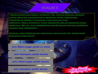 SOALAN 3 “ dengan bantuan modal isterinya. En. Ahmad menjual berger  untuk menyara kehidupannya bersama Isteri tersayang.  Disebabkan mereka pasangan yang bahagia dan  romantik, Maka isterinya turut membantu beliau bersama-sama berniaga. Beliau juga memberikan rm 20 sehari kepada isterinya  kerana sudi membantu”. Apakah jenis perniagaan yang dijalankan oleh en. ahmad dan  Siapakah pemiliknya? UJI MINDA 