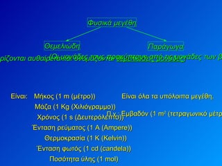 Φυσικά μεγέθη Θεμελιώδη Παράγωγα Mήκος (1 m (μέτρο)) (Οι μονάδες τους ορίζονται αυθαίρετα και ονομάζονται  θεμελιώδεις μονάδες ) (Οι μονάδες τους προκύπτουν από τις μονάδες των βασικών μεγεθών) Είναι: Μάζα (1 Kg (Χιλιόγραμμο)) Χρόνος (1 s (Δευτερόλεπτο)) Ένταση ρεύματος (1 Α ( Ampere )) Θερμοκρασία (1 Κ ( Kelvin )) Ένταση φωτός (1  cd  ( candela )) Ποσότητα ύλης (1  mol ) Είναι όλα τα υπόλοιπα μεγέθη.  Π.χ.:   Εμβαδόν (1 m 2  (τετραγωνικό μέτρο)) 