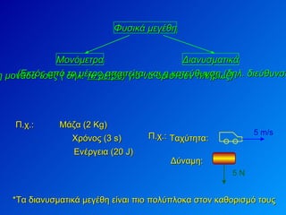 Φυσικά μεγέθη Μονόμετρα Διανυσματικά Μάζα (2 Kg) (Αρκεί η τιμή και η μονάδα τους ( δηλ.  το μέτρο ) για να οριστούν πλήρως) (Εκτός από το μέτρο απαιτείται και η κατεύθυνση (δηλ. διεύθυνση και φορά) για να ορισθούν) Π.χ.: Χρόνος (3 s) Ενέργεια (20  J ) *Τα διανυσματικά μεγέθη είναι πιο πολύπλοκα στον καθορισμό τους Ταχύτητα:  Δύναμη: Π.χ.: 5 m/s  5 Ν  