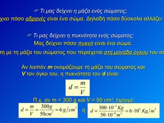    Τι μας δείχνει η μάζα ενός σώματος; Μας δείχνει πόσο  αδρανές  είναι ένα σώμα. Δηλαδή πόσο δύσκολα αλλάζει ταχύτητα.    Τι μας δείχνει η πυκνότητα ενός σώματος; Μας δείχνει πόσο  πυκνό  είναι ένα σώμα.  Είναι ίση με τη μάζα του σώματος που περιέχεται  στη μονάδα όγκου  του σώματος.  Αν λοιπόν  m  ονομάζουμε τη μάζα του σώματος και  V   τον όγκο του, η πυκνότητα του  d  είναι: Π.χ. αν m = 300 g και  V = 50 cm 3 ,  έχουμε: ή 