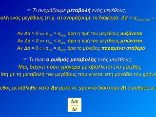    Τι ονομάζουμε  μεταβολή  ενός μεγέθους; Μεταβολή ενός μεγέθους (π.χ. α) ονομάζουμε τη διαφορά:  Δα = α τελική τιμή  – α αρχική τιμή Αν  Δα > 0     α τελ  > α αρχ , άρα η τιμή του μεγέθους  αυξάνεται Αν  Δα < 0     α τελ  < α αρχ , άρα η τιμή του μεγέθους  μειώνεται Αν  Δα = 0     α τελ  = α αρχ , άρα το μέγεθος  παραμένει σταθερό    Τι είναι  ο ρυθμός μεταβολής  ενός μεγέθους; Μας δείχνει πόσο  γρήγορα  μεταβάλλεται ένα μέγεθος Είναι ίση με τη μεταβολή του μεγέθους που γίνεται στη μονάδα του χρόνου (1 s) Αν λοιπόν το μέγεθος μεταβληθεί κατά  Δα  μέσα σε χρονικό διάστημα  Δ t   ο ρυθμός μεταβολής του είναι:   