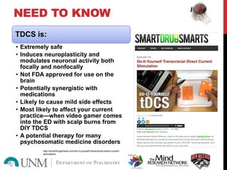 NEED TO KNOW
TDCS is:
• Extremely safe
• Induces neuroplasticity and
modulates neuronal activity both
focally and nonfocally
• Not FDA approved for use on the
brain
• Potentially synergistic with
medications
• Likely to cause mild side effects
• Most likely to affect your current
practice—when video gamer comes
into the ED with scalp burns from
DIY TDCS
• A potential therapy for many
psychosomatic medicine disorders
http://smartdrugsmarts.com/do-it-yourself-transcranial-direct-current-
stimulation/
 