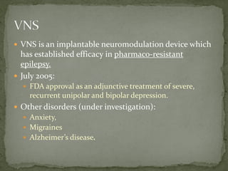  VNS is an implantable neuromodulation device which
has established efficacy in pharmaco-resistant
epilepsy.
 July 2005:
 FDA approval as an adjunctive treatment of severe,
recurrent unipolar and bipolar depression.
 Other disorders (under investigation):
 Anxiety,
 Migraines
 Alzheimer’s disease.
 