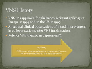  VNS was approved for pharmaco-resistant epilepsy in
Europe in 1994 and in the US in 1997.
 Anecdotal clinical observations of mood improvement
in epilepsy patients after VNS implantation.
 Role for VNS therapy in depression??
July 2005:
FDA approval as an adjunctive treatment of severe,
recurrent unipolar and bipolar depression.
 