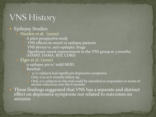  Epilepsy Studies
 Harden et al. (2000)
 A pilot prospective study
 VNS effects on mood in epilepsy patients
 VNS device vs. anti-epileptic drugs
 Significant mood improvement in the VNS group at 3 months.
(HAMD, HAMA, BDI, CDRS)
 Elger et al. (2000)
 11 epilepsy pts w/ mild MDD.
 Baseline
 9 /11 subjects had significant depressive symptoms
 Only 2/10 at 6-months follow up.
 Only 2/11 subjects in the trial could be classified as responders in terms of
seizure reduction over the 6-months
 These findings suggested that VNS has a separate and distinct
effect on depressive symptoms not related to outcomes on
seizures
 