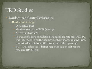  Randomized Controlled studies
 Rush et al. (2005)
 A negative trial.
 Multi-center trial of VNS (n=225)
 Active vs. sham VNS
 10-weeks of active stimulation the response rate on HAM-D24
was 15% (n=112) and the sham/placebo response rate was 10%
(n=110), which did not differ from each other (p=0.238).
 BUT– well tolerated + better response rate on self report
measure IDS-SR-30.
 