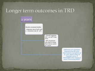 2 years
Results remained similar:
- response rate of 42% and
a - remission rate of 22%
- Overall response
rate : 40-45% long
term
- 81% of patients
who elect to keep
their device active
at 2-years.
Additional 25% of patients
(separate from the 42%),
improvement in symptoms of
25 -49%, which is short of
responder status
meaningful in the context of
severe, unremitting MDD?
 