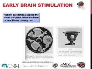EARLY BRAIN STIMULATION
Ancient civilizations applied the
electric torpedo fish to the head
to treat illness (Kellaway 1946)
Kellaway P. The part played by electric fish in the early history of
bioelectricity and electrotherapy. Bull Hist Med 1946; 20(2): 112-137.
 