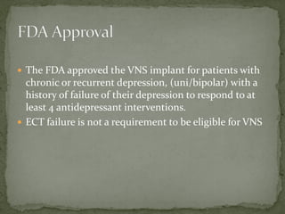  The FDA approved the VNS implant for patients with
chronic or recurrent depression, (uni/bipolar) with a
history of failure of their depression to respond to at
least 4 antidepressant interventions.
 ECT failure is not a requirement to be eligible for VNS
 