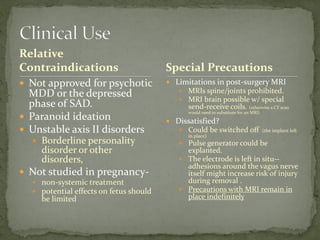 Relative
Contraindications
 Not approved for psychotic
MDD or the depressed
phase of SAD.
 Paranoid ideation
 Unstable axis II disorders
 Borderline personality
disorder or other
disorders,
 Not studied in pregnancy-
 non-systemic treatment
 potential effects on fetus should
be limited
 Limitations in post-surgery MRI
 MRIs spine/joints prohibited.
 MRI brain possible w/ special
send-receive coils. (otherwise a CT scan
would need to substitute for an MRI)
 Dissatisfied?
 Could be switched off (the implant left
in place)
 Pulse generator could be
explanted.
 The electrode is left in situ--
adhesions around the vagus nerve
itself might increase risk of injury
during removal .
 Precautions with MRI remain in
place indefinitely
Special Precautions
 