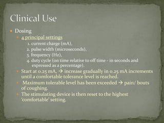  Dosing
 4 principal settings
1. current charge (mA),
2. pulse width (microseconds),
3. frequency (Hz),
4. duty cycle (on time relative to off time - in seconds and
expressed as a percentage).
 Start at 0.25 mA,  increase gradually in 0.25 mA increments
until a comfortable tolerance level is reached.
 Maximum tolerable level has been exceeded  pain/ bouts
of coughing.
 The stimulating device is then reset to the highest
‘comfortable’ setting.
 