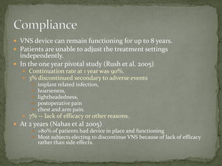  VNS device can remain functioning for up to 8 years.
 Patients are unable to adjust the treatment settings
independently.
 In the one year pivotal study (Rush et al. 2005)
 Continuation rate at 1 year was 90%.
 3% discontinued secondary to adverse events
 implant related infection,
 hoarseness,
 lightheadedness,
 postoperative pain
 chest and arm pain.
 7% -- lack of efficacy or other reasons.
 At 2 years (Nahas et al 2005)
 >80% of patients had device in place and functioning
 Most subjects electing to discontinue VNS because of lack of efficacy
rather than side effects.
 