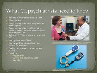  Safe and effective treatment in TRD
 FDA approved.
 Better results when used long term (12
weeks-1 year)
 Better results when combined with
meds. (can be combined with any meds
including MAOIs).
 Safe with ECT but it needs to be turned
off.
 No cognitive side effects.
 Can be used both for unipolar and
bipolar depression
 Dosing can be done in an outpatient
setting.
 Cautions
 Surgical risks
 Current and future MRI safety
 Side effects
http://www.utsouthwestern.edu/newsroom/news-releases/year-2005/vns-therapy-
for-treatment-resistant-depression-proves-effective-for-some-patients.html
Vagal Nerve Stimulation for Seizures. Textbook of Stereotactic and Functional
Neurosurgery. pp 2801-2822
 