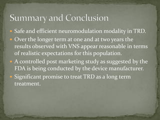  Safe and efficient neuromodulation modality in TRD.
 Over the longer term at one and at two years the
results observed with VNS appear reasonable in terms
of realistic expectations for this population.
 A controlled post marketing study as suggested by the
FDA is being conducted by the device manufacturer.
 Significant promise to treat TRD as a long term
treatment.
 