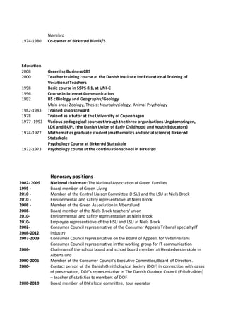 Nørrebro
1974-1980 Co-owner of Birkerød Biavl I/S
Education
2008 Greening Business CBS
2000 Teacher training course at the Danish Institute for Educational Training of
Vocational Teachers
1998 Basic course in SSPS 8.1, at UNI-C
1996 Course in Internet Communication
1992 BS c Biology and Geography/Geology
Main area: Zoology, Thesis: Neurophysiology, Animal Psychology
1982-1983 Trained shop steward
1978 Trained as a tutor at the University of Copenhagen
1977 -1993 Various pedagogical courses through the three organisations Ungdomsringen,
LDK and BUPL (the Danish Union of Early Childhood and Youth Educators)
1974-1977 Mathematics graduate student (mathematics and social science) Birkerød
Statsskole
Psychology Course at Birkerød Statsskole
1972-1973 Psychology course at the continuation school in Birkerød
Honorary positions
2002- 2009
1995 -
National chairman: The National Association of Green Families
Board member of Green Living
2010 -
2010 -
Member of the Central Liaison Committee (HSU) and the LSU at Niels Brock
Environmental and safety representative at Niels Brock
2008 - Member of the Green Association in Albertslund
2008- Board member of the Niels Brock teachers' union
2010- Environmental and safety representative at Niels Brock
2010- Employee representative of the HSU and LSU at Niels Brock
2002-
2008-2012
2007-2009
Consumer Council representative of the Consumer Appeals Tribunal specialty IT
industry
Consumer Council representative on the Board of Appeals for Veterinarians
Consumer Council representative in the working group for IT communication
2006- Chairman of the school board and school board member at Herstedvesterskole in
Albertslund
2000-2006 Member of the Consumer Council's Executive Committee/Board of Directors.
2000- Contact person of the Danish Ornithological Society (DOF) in connection with cases
of preservation, DOF's representative in The Danish Outdoor Council (Friluftsrådet)
– teacher of statistics to members of DOF
2000-2010 Board member of DN's local committee, tour operator
 