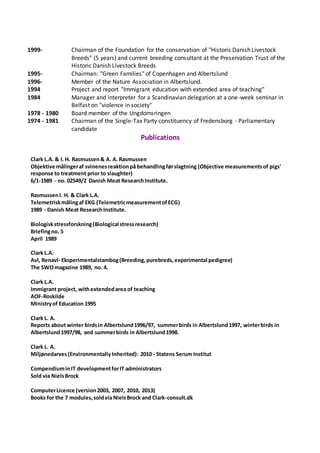 1999- Chairman of the Foundation for the conservation of "Historic Danish Livestock
Breeds" (5 years) and current breeding consultant at the Preservation Trust of the
Historic Danish Livestock Breeds
1995- Chairman: "Green Families" of Copenhagen and Albertslund
1996- Member of the Nature Association in Albertslund.
1994 Project and report "Immigrant education with extended area of teaching"
1984 Manager and interpreter for a Scandinavian delegation at a one-week seminar in
Belfast on "violence in society"
1978 - 1980 Board member of the Ungdomsringen
1974 - 1981 Chairman of the Single-Tax Party constituency of Fredensborg - Parliamentary
candidate
Publications
Clark L.A. & I. H. Rasmussen& A. A. Rasmussen
Objektive målingeraf svinenesreaktionpå behandlingførslagtning (Objective measurementsof pigs'
response to treatment prior to slaughter)
6/1-1989 - no. 02549/2 Danish Meat ResearchInstitute.
RasmussenI. H. & Clark L.A.
Telemetriskmålingaf EKG (TelemetricmeasurementofECG)
1989 - Danish Meat ResearchInstitute.
Biologiskstressforskning(Biological stressresearch)
Briefingno. 5
April 1989
Clark L.A.
Avl, Renavl- Eksperimentalstambog(Breeding,purebreds,experimental pedigree)
The SWOmagazine 1989, no. 4.
Clark L.A.
Immigrant project, withextendedarea of teaching
AOF-Roskilde
Ministryof Education 1995
Clark L. A.
Reports about winter birdsin Albertslund1996/97, summerbirds in Albertslund1997, winterbirds in
Albertslund1997/98, and summerbirds in Albertslund1998.
Clark L. A.
Miljønedarves(Environmentally Inherited): 2010 - Statens Serum Institut
CompendiuminIT developmentforIT administrators
Sold via NielsBrock
ComputerLicence (version2003, 2007, 2010, 2013)
Books for the 7 modules,soldvia NielsBrock and Clark-consult.dk
 