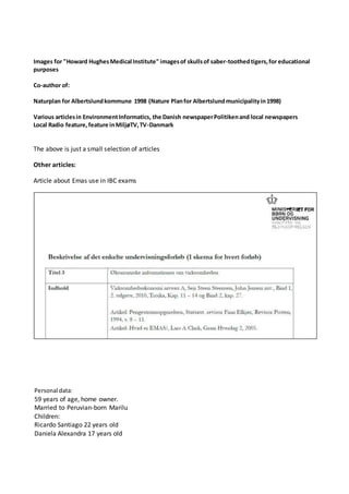 Images for "Howard HughesMedical Institute" imagesof skullsof saber-toothedtigers,for educational
purposes
Co-author of:
Naturplan for Albertslundkommune 1998 (Nature Planfor Albertslundmunicipalityin1998)
Various articlesin EnvironmentInformatics, the Danish newspaperPolitikenand local newspapers
Local Radio feature,feature inMiljøTV,TV-Danmark
The above is just a small selection of articles
Other articles:
Article about Emas use in IBC exams
Personal data:
59 years of age, home owner.
Married to Peruvian-born Marilu
Children:
Ricardo Santiago 22 years old
Daniela Alexandra 17 years old
 