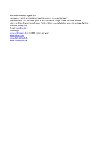 Alexandra Fernanda 9 years old
Languages: English at negotiation level, German at a reasonable level
The small Latin Test and three years of Russian classes in high school and some Spanish
Interests: Birds, Environmental issue, Politics, Wine, especially Italian wines, Genealogy, Cycling,
Triathlon, Computers
E-mail: clark@pc.dk
Homepages:
www.netbiologen.dk ( 350,000 visitors per year)
www.edb.eu.com
www.clark-consult.dk
www.altanoghave.dk
 