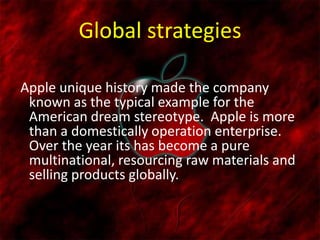 Global strategies
Apple unique history made the company
known as the typical example for the
American dream stereotype. Apple is more
than a domestically operation enterprise.
Over the year its has become a pure
multinational, resourcing raw materials and
selling products globally.
 
