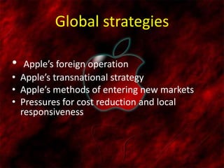 Global strategies
• Apple’s foreign operation
• Apple’s transnational strategy
• Apple’s methods of entering new markets
• Pressures for cost reduction and local
responsiveness
 