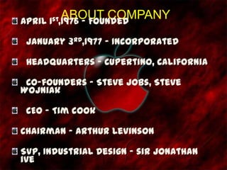 ABOUT COMPANYApril 1st,1976 - Founded
January 3rd,1977 - Incorporated
Headquarters - Cupertino, California
Co-founders - Steve Jobs, Steve
Wojniak
CEO - Tim cook
Chairman - Arthur Levinson
SVP, Industrial Design - sir Jonathan
ive
 
