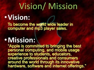 Vision/ Mission
•Vision:
To become the world wide leader in
computer and mp3 player sales.
•Mission:
“Apple is committed to bringing the best
personal computing, and mobile usage
experience to students, educators,
creative professionals and consumers
around the world through its innovative
hardware, software and internet offerings.”
 