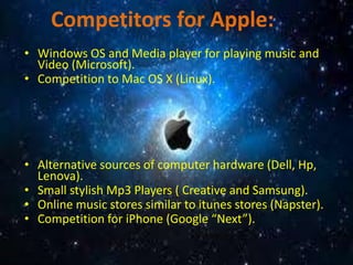 Competitors for Apple:
• Windows OS and Media player for playing music and
Video (Microsoft).
• Competition to Mac OS X (Linux).
• Alternative sources of computer hardware (Dell, Hp,
Lenova).
• Small stylish Mp3 Players ( Creative and Samsung).
• Online music stores similar to itunes stores (Napster).
• Competition for iPhone (Google “Next”).
 