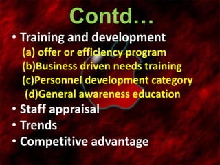 Contd…
• Training and development
(a) offer or efficiency program
(b)Business driven needs training
(c)Personnel development category
(d)General awareness education
• Staff appraisal
• Trends
• Competitive advantage
 