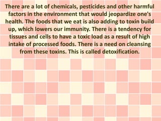 There are a lot of chemicals, pesticides and other harmful
 factors in the environment that would jeopardize one's
health. The foods that we eat is also adding to toxin build
 up, which lowers our immunity. There is a tendency for
  tissues and cells to have a toxic load as a result of high
 intake of processed foods. There is a need on cleansing
       from these toxins. This is called detoxification.
 