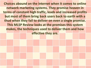 Choices abound on the internet when it comes to online
  network marketing systems. They promise heaven in
terms of constant high traffic, leads and increased profits
 but most of them bring back users back to earth with a
 thud when they fail to deliver on even a single promise.
   This MLSP Review looks at the promises this system
  makes, the techniques used to deliver them and how
                   effective they are.
 
