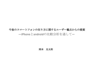 今後のスマートフォンの在り方に関するユーザー観点からの提案
   ―iPhoneとandroidの比較分析を通して―



            岡本   光太郎
 