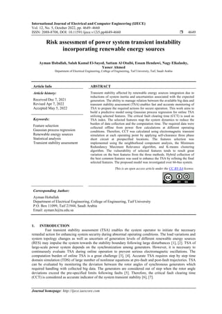 International Journal of Electrical and Computer Engineering (IJECE)
Vol. 12, No. 5, October 2022, pp. 4649~4660
ISSN: 2088-8708, DOI: 10.11591/ijece.v12i5.pp4649-4660  4649
Journal homepage: http://ijece.iaescore.com
Risk assessment of power system transient instability
incorporating renewable energy sources
Ayman Hoballah, Salah Kamal El-Sayed, Sattam Al Otaibi, Essam Hendawi, Nagy Elkalashy,
Yasser Ahmed
Department of Electrical Engineering, College of Engineering, Taif University, Taif, Saudi Arabia
Article Info ABSTRACT
Article history:
Received Dec 7, 2021
Revised Apr 7, 2022
Accepted May 5, 2022
Transient stability affected by renewable energy sources integration due to
reductions of system inertia and uncertainties associated with the expected
generation. The ability to manage relation between the available big data and
transient stability assessment (TSA) enables fast and accurate monitoring of
TSA to prepare the required actions for secure operation. This work aims to
build a predictive model using Gaussian process regression for online TSA
utilizing selected features. The critical fault clearing time (CCT) is used as
TSA index. The selected features map the system dynamics to reduce the
burden of data collection and the computation time. The required data were
collected offline from power flow calculations at different operating
conditions. Therefore, CCT was calculated using electromagnetic transient
simulation at each operating point by applying self-clearance three phase
short circuit at prespecified locations. The features selection was
implemented using the neighborhood component analysis, the Minimum
Redundancy Maximum Relevance algorithm, and K-means clustering
algorithm. The vulnerability of selected features tends to result great
variation on the best features from the three methods. Hybrid collection of
the best common features was used to enhance the TSA by refining the final
selected features. The proposed model was investigated over 66-bus system.
Keywords:
Feature selection
Gaussian process regression
Renewable energy sources
Statistical analysis
Transient stability assessment
This is an open access article under the CC BY-SA license.
Corresponding Author:
Ayman Hoballah
Department of Electrical Engineering, College of Engineering, Taif University
P.O. Box 11099, Taif 21944, Saudi Arabia
Email: ayman.h@tu.edu.sa
1. INTRODUCTION
Fast transient stability assessment (TSA) enables the system operator to initiate the necessary
remedial action for enhancing system security during abnormal operating conditions. The load variations and
system topology changes as well as uncertain of generation levels of different renewable energy sources
(RES) may impulse the system towards the stability boundary following large disturbances [1], [2]. TSA of
large-scale power system depends on the synchronization among generators. However, it is necessary to
continuously evaluate TSA during online operation to prevent serious electromagnetic oscillations. The
computation burden of online TSA is a great challenge [3], [4]. Accurate TSA requires step by step time
domain simulation (TDS) of large number of nonlinear equations at pre-fault and post-fault trajectories. TSA
can be evaluated by monitoring the deviation between the rotor angles of synchronous generators which
required handling with collected big data. The generators are considered out of step when the rotor angle
deviations exceed the pre-specified limits following faults [5]. Therefore, the critical fault clearing time
(CCT) is considered as accurate indicator of the system transient stability [6], [7].
 