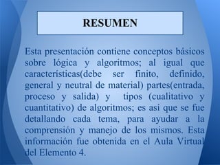 RESUMEN

Esta presentación contiene conceptos básicos
sobre lógica y algoritmos; al igual que
características(debe ser finito, definido,
general y neutral de material) partes(entrada,
proceso y salida) y tipos (cualitativo y
cuantitativo) de algoritmos; es así que se fue
detallando cada tema, para ayudar a la
comprensión y manejo de los mismos. Esta
información fue obtenida en el Aula Virtual
del Elemento 4.
 