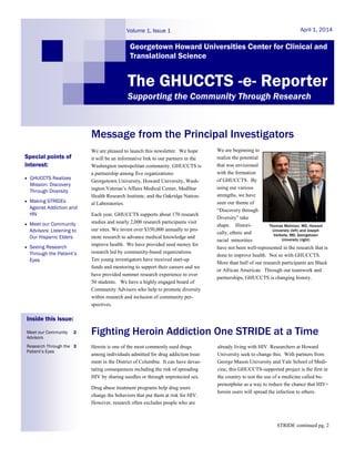 We are pleased to launch this newsletter. We hope
it will be an informative link to our partners in the
Washington metropolitan community. GHUCCTS is
a partnership among five organizations:
Georgetown University, Howard University, Wash-
ington Veteran‟s Affairs Medical Center, MedStar
Health Research Institute, and the Oakridge Nation-
al Laboratories.
Each year, GHUCCTS supports about 170 research
studies and nearly 2,000 research participants visit
our sites. We invest over $350,000 annually to pro-
mote research to advance medical knowledge and
improve health. We have provided seed money for
research led by community-based organizations.
Ten young investigators have received start-up
funds and mentoring to support their careers and we
have provided summer research experience to over
50 students. We have a highly engaged board of
Community Advisors who help to promote diversity
within research and inclusion of community per-
spectives.
We are beginning to
realize the potential
that was envisioned
with the formation
of GHUCCTS. By
using our various
strengths, we have
seen our theme of
“Discovery through
Diversity” take
shape. Histori-
cally, ethnic and
racial minorities
have not been well-represented in the research that is
done to improve health. Not so with GHUCCTS.
More than half of our research participants are Black
or African American. Through our teamwork and
partnerships, GHUCCTS is changing history.
Message from the Principal Investigators
Fighting Heroin Addiction One STRIDE at a Time
Heroin is one of the most commonly used drugs
among individuals admitted for drug addiction treat-
ment in the District of Columbia. It can have devas-
tating consequences including the risk of spreading
HIV by sharing needles or through unprotected sex.
Drug abuse treatment programs help drug users
change the behaviors that put them at risk for HIV.
However, research often excludes people who are
already living with HIV. Researchers at Howard
University seek to change this. With partners from
George Mason University and Yale School of Medi-
cine, this GHUCCTS-supported project is the first in
the country to test the use of a medicine called bu-
prenorphine as a way to reduce the chance that HIV+
heroin users will spread the infection to others.
Georgetown Howard Universities Center for Clinical and
Translational Science
April 1, 2014Volume 1, Issue 1
The GHUCCTS -e- Reporter
Supporting the Community Through Research
Special points of
interest:
 GHUCCTS Realizes
Mission: Discovery
Through Diversity
 Making STRIDEs
Against Addiction and
HIV
 Meet our Community
Advisors: Listening to
Our Hispanic Elders
 Seeing Research
Through the Patient’s
Eyes
Inside this issue:
Meet our Community
Advisors
2
Research Through the
Patient’s Eyes
3
STRIDE continued pg. 2
Thomas Mellman, MD, Howard
University (left) and Joseph
Verbalis, MD, Georgetown
University (right)
 