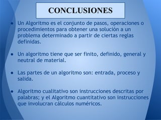 CONCLUSIONES
● Un Algoritmo es el conjunto de pasos, operaciones o
  procedimientos para obtener una solución a un
  problema determinado a partir de ciertas reglas
  definidas.
 
● Un algoritmo tiene que ser finito, definido, general y
  neutral de material.
 
● Las partes de un algoritmo son: entrada, proceso y
  salida.
 
● Algoritmo cualitativo son instrucciones descritas por
  palabras; y el Algoritmo cuantitativo son instrucciones
  que involucran cálculos numéricos.
 