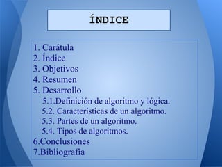 ÍNDICE

1. Carátula
2. Índice
3. Objetivos
4. Resumen
5. Desarrollo
  5.1.Definición de algoritmo y lógica.
  5.2. Características de un algoritmo.
  5.3. Partes de un algoritmo.
  5.4. Tipos de algoritmos.
6.Conclusiones
7.Bibliografía
 