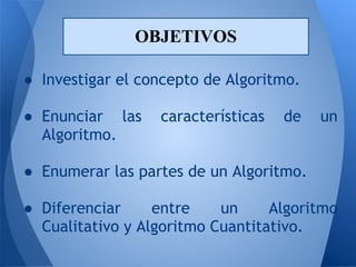 OBJETIVOS

● Investigar el concepto de Algoritmo.
 
● Enunciar las características de un
  Algoritmo.
 
● Enumerar las partes de un Algoritmo.
 
● Diferenciar     entre    un     Algoritmo
  Cualitativo y Algoritmo Cuantitativo.
 
 
