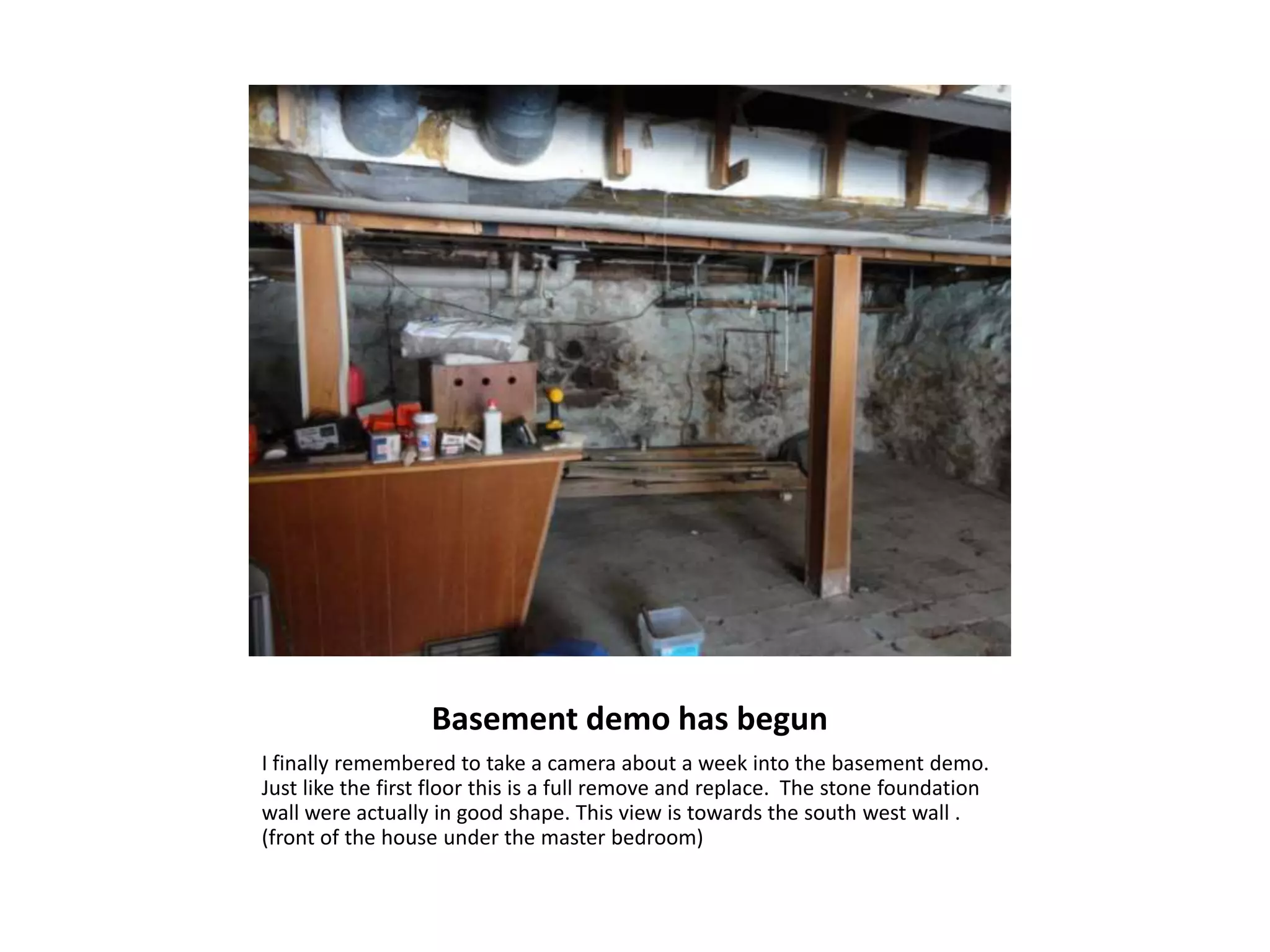 Basement demo has begun
I finally remembered to take a camera about a week into the basement demo.
Just like the first floor this is a full remove and replace. The stone foundation
wall were actually in good shape. This view is towards the south west wall .
(front of the house under the master bedroom)
 
