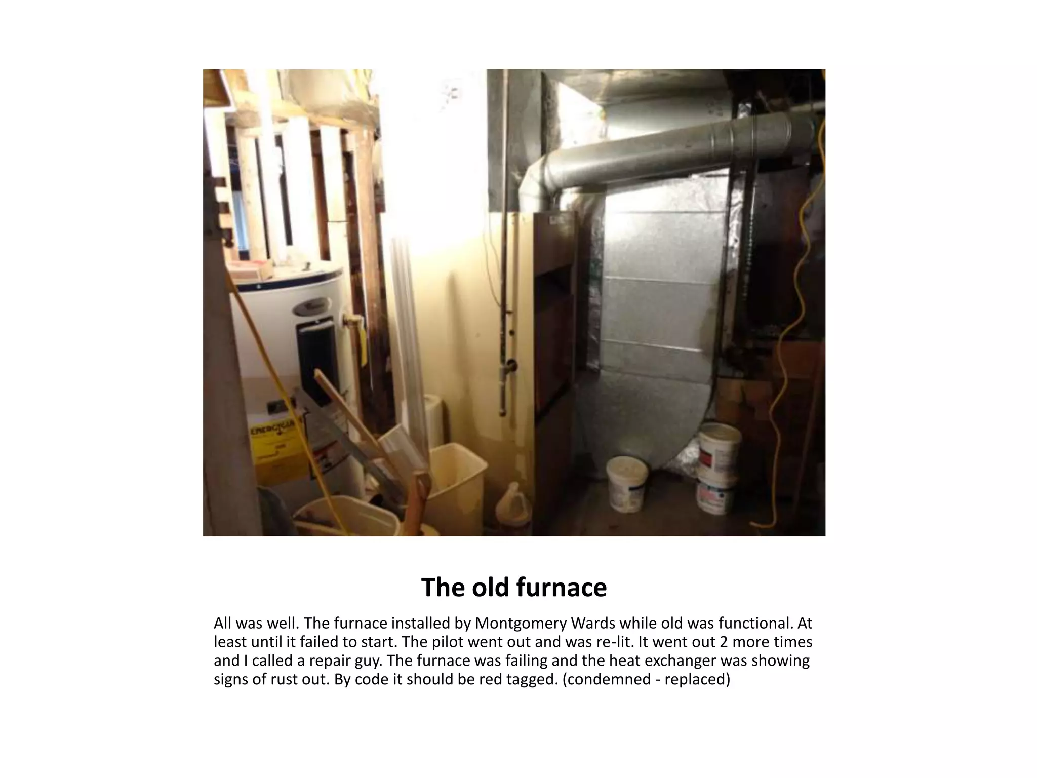 The old furnace
All was well. The furnace installed by Montgomery Wards while old was functional. At
least until it failed to start. The pilot went out and was re-lit. It went out 2 more times
and I called a repair guy. The furnace was failing and the heat exchanger was showing
signs of rust out. By code it should be red tagged. (condemned - replaced)
 