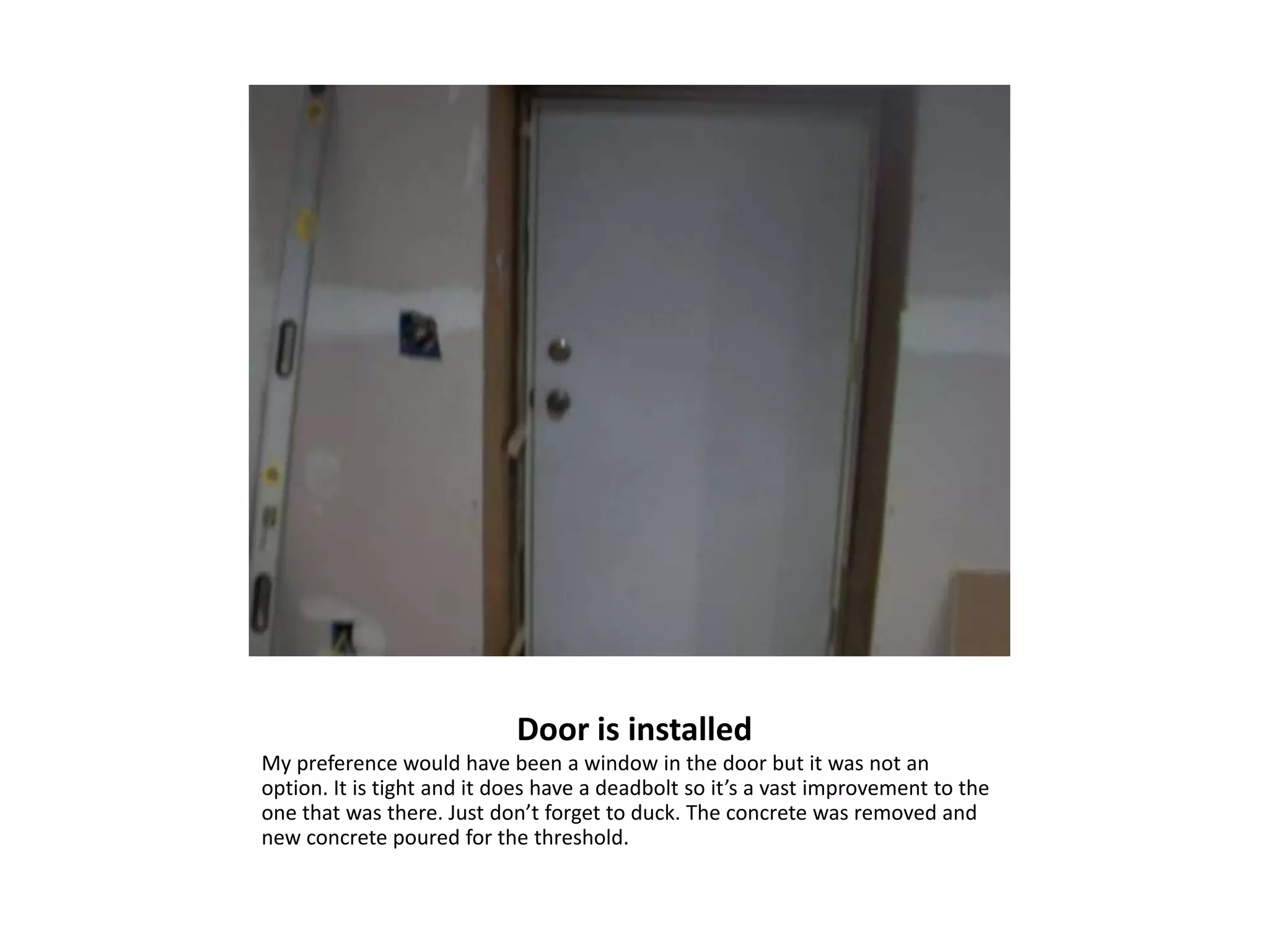 Door is installed
My preference would have been a window in the door but it was not an
option. It is tight and it does have a deadbolt so it’s a vast improvement to the
one that was there. Just don’t forget to duck. The concrete was removed and
new concrete poured for the threshold.
 